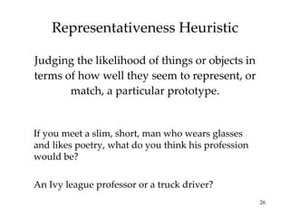 Representativeness Heuristic Judging the likelihood of things or objects in terms of how well they seem to represent, or match, a particular prototype. Probability that that person is a truck driver is far greater than an ivy league professor just because there are more truck drivers than such professors. If you meet a slim, short, man who wears glasses and likes poetry, what do you think his profession would be? An Ivy league professor or a truck driver? 