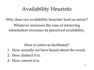 Availability Heuristic Why does our availability heuristic lead us astray? Whatever increases the ease of retrieving information increases its perceived availability. How is retrieval facilitated? How recently we have heard about the event. How distinct it is. How correct it is. 