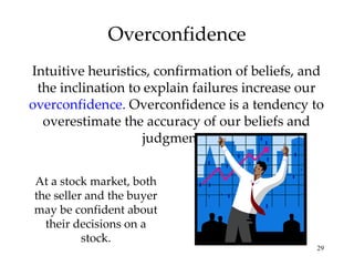 Overconfidence Intuitive heuristics, confirmation of beliefs, and the inclination to explain failures increase our  overconfidence.  Overconfidence is a tendency to overestimate the accuracy of our beliefs and judgments. At a stock market, both the seller and the buyer may be confident about their decisions on a stock. 