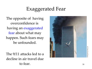 Exaggerated Fear The opposite of  having overconfidence   is  having an  exaggerated fear  about what may happen. Such fears may be unfounded. The 9/11 attacks led to a decline in air travel due to fear. AP/ Wide World Photos 