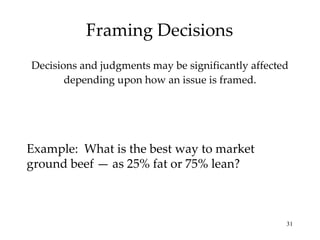 Framing Decisions Decisions and judgments may be significantly affected depending upon how an issue is framed. Example:  What is the best way to market ground beef — as 25% fat or 75% lean? 