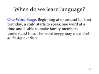 When do we learn language? One-Word Stage:   Beginning at or around his first birthday, a child starts to speak one word at a time and is able to make family members understand him. The word  doggy  may mean  look at the dog out there . 
