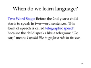When do we learn language? Two-Word Stage:   Before the 2nd year a child starts to speak in two-word sentences. This form of speech is called  telegraphic speech  because the child speaks like a telegram: “Go car,” means  I would like to go for a ride in the car. 