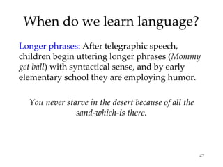 When do we learn language? Longer phrases:  After telegraphic speech, children begin uttering longer phrases ( Mommy get ball ) with syntactical sense, and by early elementary school they are employing humor. You never starve in the desert because of all the sand-which-is there. 