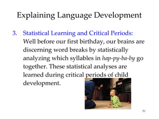 Explaining Language Development 3. Statistical Learning and Critical Periods:  Well before our first birthday, our brains are discerning word breaks by statistically analyzing which syllables in  hap-py-ba-by  go together. These statistical analyses are learned during critical periods of child development. 