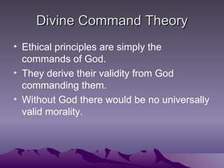 Divine Command Theory Ethical principles are simply the commands of God. They derive their validity from God commanding them. Without God there would be no universally valid morality. 