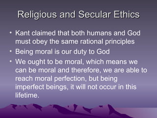 Religious and Secular Ethics Kant claimed that both humans and God must obey the same rational principles Being moral is our duty to God We ought to be moral, which means we can be moral and therefore, we are able to reach moral perfection, but being imperfect beings, it will not occur in this lifetime. 