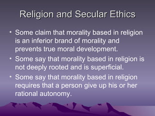 Religion and Secular Ethics Some claim that morality based in religion is an inferior brand of morality and prevents true moral development. Some say that morality based in religion is not deeply rooted and is superficial. Some say that morality based in religion requires that a person give up his or her rational autonomy. 