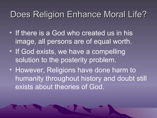 Does Religion Enhance Moral Life? If there is a God who created us in his image, all persons are of equal worth. If God exists, we have a compelling solution to the posterity problem. However, Religions have done harm to humanity throughout history and doubt still exists about theories of God. 