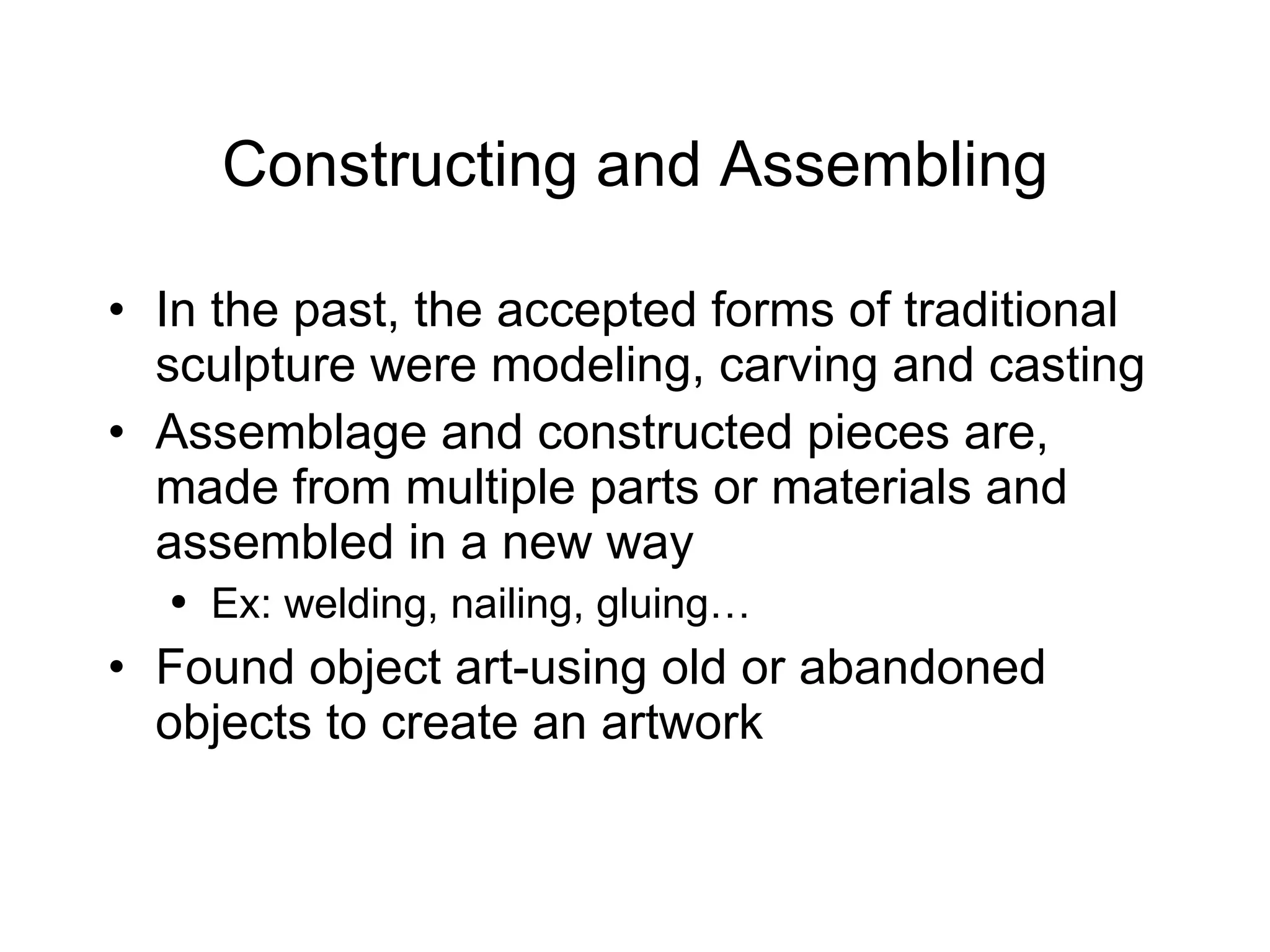 Constructing and Assembling In the past, the accepted forms of traditional sculpture were modeling, carving and casting Assemblage and constructed pieces are, made from multiple parts or materials and assembled in a new way Ex: welding, nailing, gluing… Found object art-using old or abandoned objects to create an artwork 