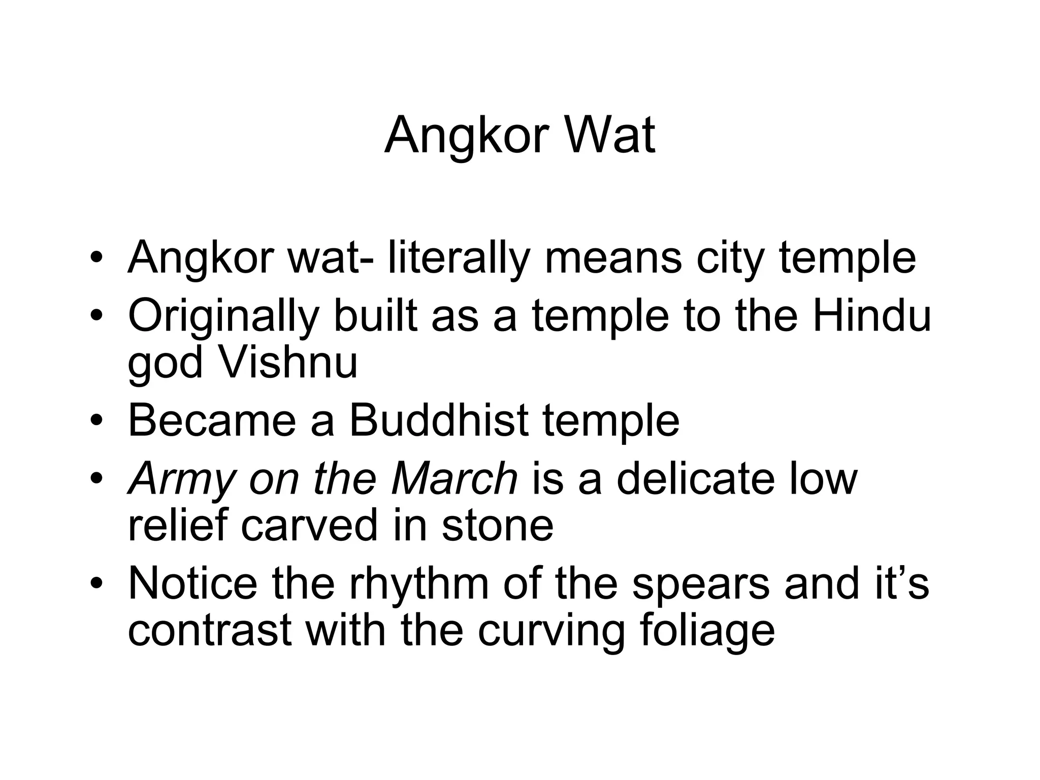 Angkor Wat Angkor wat- literally means city temple Originally built as a temple to the Hindu god Vishnu Became a Buddhist temple Army on the March  is a delicate low relief carved in stone Notice the rhythm of the spears and it’s contrast with the curving foliage 