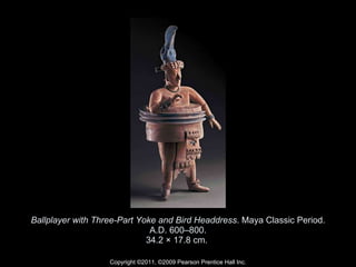 Ballplayer with Three-Part Yoke and Bird Headdress . Maya Classic Period. A.D. 600–800. 34.2 × 17.8 cm.  Copyright ©2011, ©2009 Pearson Prentice Hall Inc. 