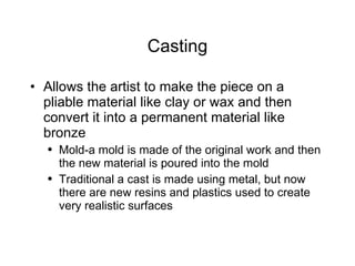 Casting Allows the artist to make the piece on a pliable material like clay or wax and then convert it into a permanent material like bronze Mold-a mold is made of the original work and then the new material is poured into the mold  Traditional a cast is made using metal, but now there are new resins and plastics used to create very realistic surfaces 