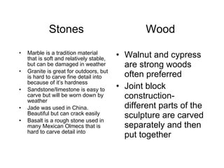 Stones  Wood Marble is a tradition material that is soft and relatively stable, but can be damaged in weather Granite is great for outdoors, but is hard to carve fine detail into because of it’s hardness Sandstone/limestone is easy to carve but will be worn down by weather Jade was used in China.  Beautiful but can crack easily Basalt is a rough stone used in many Mexican Olmecs that is hard to carve detail into Walnut and cypress are strong woods often preferred Joint block construction-different parts of the sculpture are carved separately and then put together 