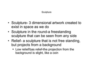 Sculpture Sculpture- 3 dimensional artwork created to exist in space as we do Sculpture in the round-a freestanding sculpture that can be seen from any side Relief- a sculpture that is not free standing, but projects from a background Low relief/bas relief-the projection from the background is slight, like a coin 