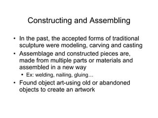 Constructing and Assembling In the past, the accepted forms of traditional sculpture were modeling, carving and casting Assemblage and constructed pieces are, made from multiple parts or materials and assembled in a new way Ex: welding, nailing, gluing… Found object art-using old or abandoned objects to create an artwork 