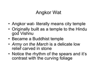 Angkor Wat Angkor wat- literally means city temple Originally built as a temple to the Hindu god Vishnu Became a Buddhist temple Army on the March  is a delicate low relief carved in stone Notice the rhythm of the spears and it’s contrast with the curving foliage 