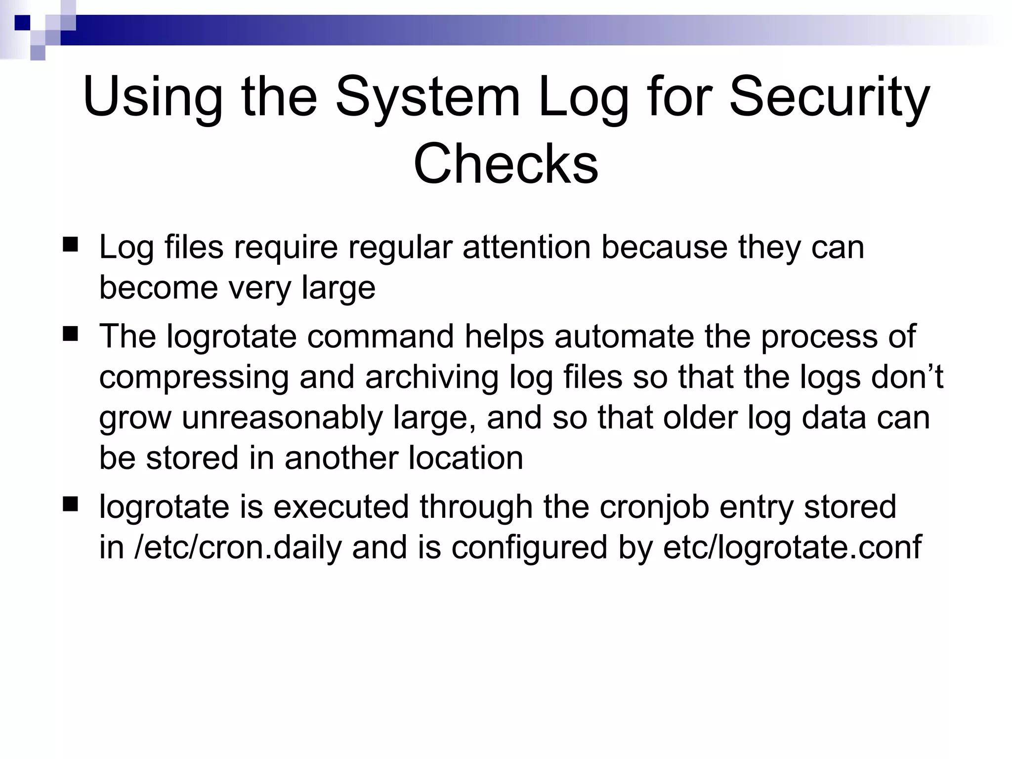 Using the System Log for Security Checks Log files require regular attention because they can become very large The logrotate command helps automate the process of compressing and archiving log files so that the logs don’t grow unreasonably large, and so that older log data can be stored in another location logrotate is executed through the cronjob entry stored in /etc/cron.daily and is configured by etc/logrotate.conf 