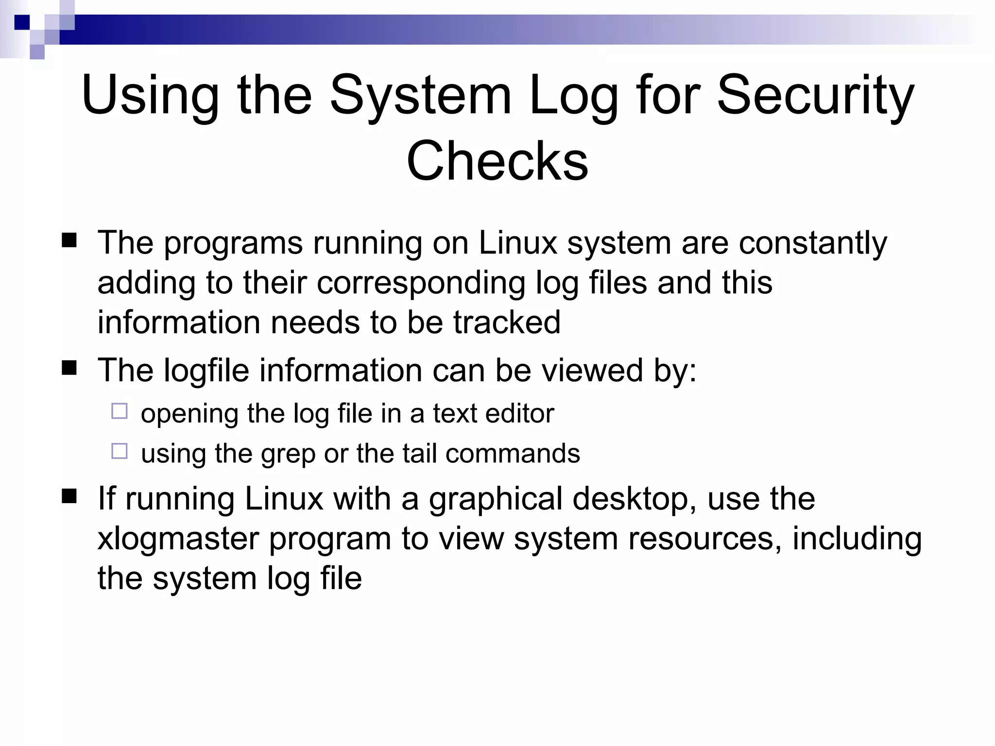 Using the System Log for Security Checks The programs running on Linux system are constantly adding to their corresponding log files and this information needs to be tracked The logfile information can be viewed by: opening the log file in a text editor using the grep or the tail commands If running Linux with a graphical desktop, use the xlogmaster program to view system resources, including the system log file 