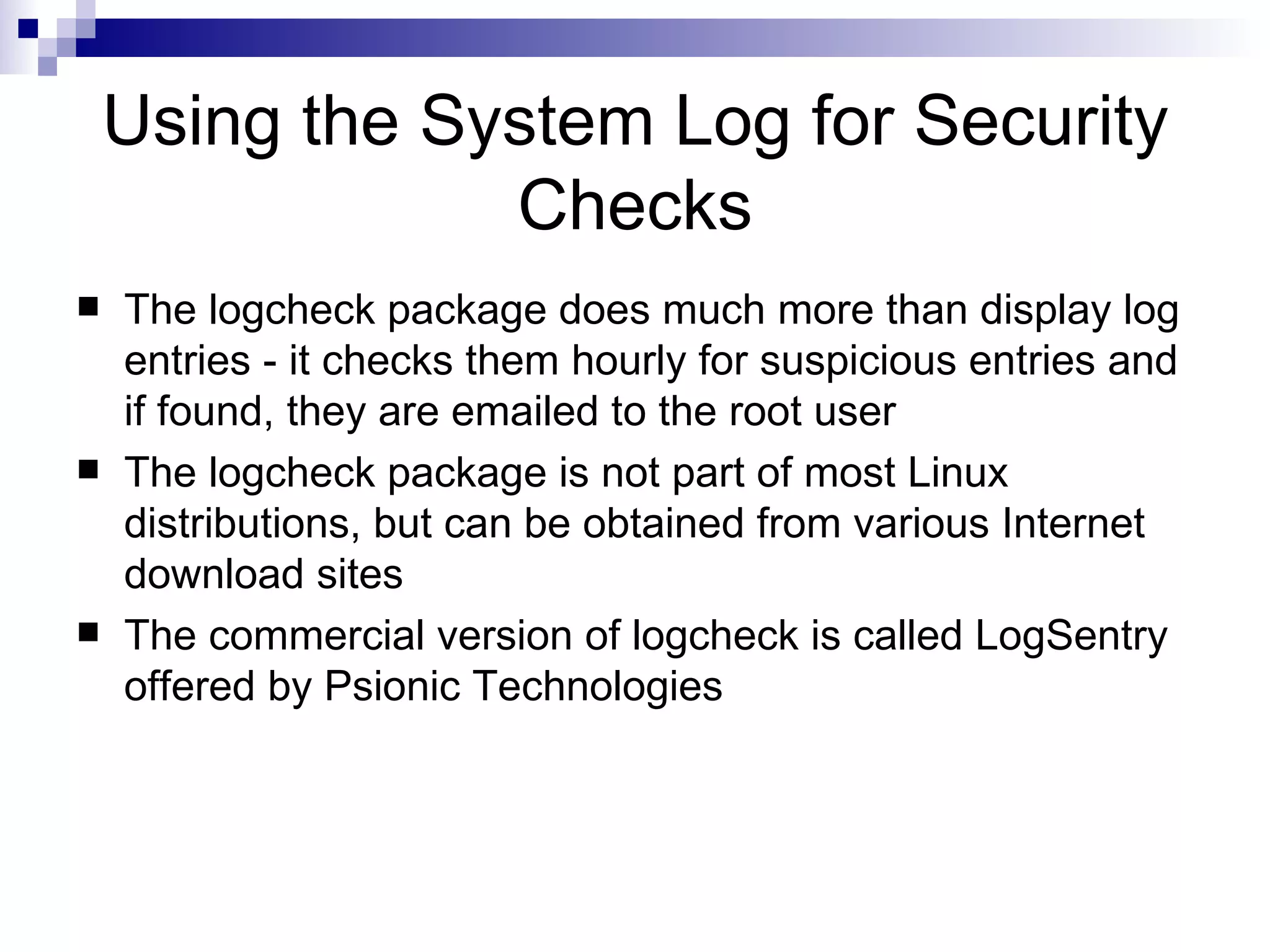 Using the System Log for Security Checks The logcheck package does much more than display log entries - it checks them hourly for suspicious entries and if found, they are emailed to the root user The logcheck package is not part of most Linux distributions, but can be obtained from various Internet download sites The commercial version of logcheck is called LogSentry offered by Psionic Technologies 