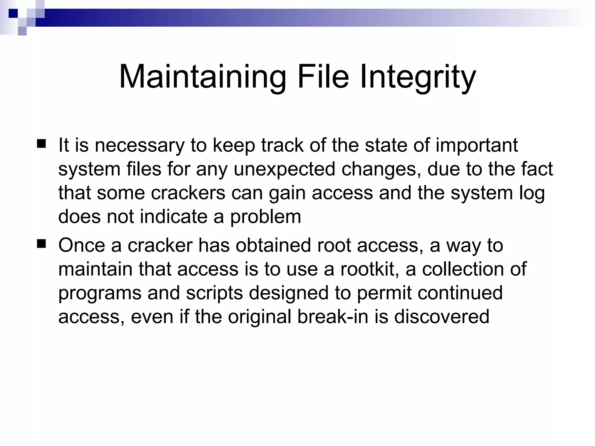 Maintaining File Integrity It is necessary to keep track of the state of important system files for any unexpected changes, due to the fact that some crackers can gain access and the system log does not indicate a problem Once a cracker has obtained root access, a way to maintain that access is to use a rootkit, a collection of programs and scripts designed to permit continued access, even if the original break-in is discovered  