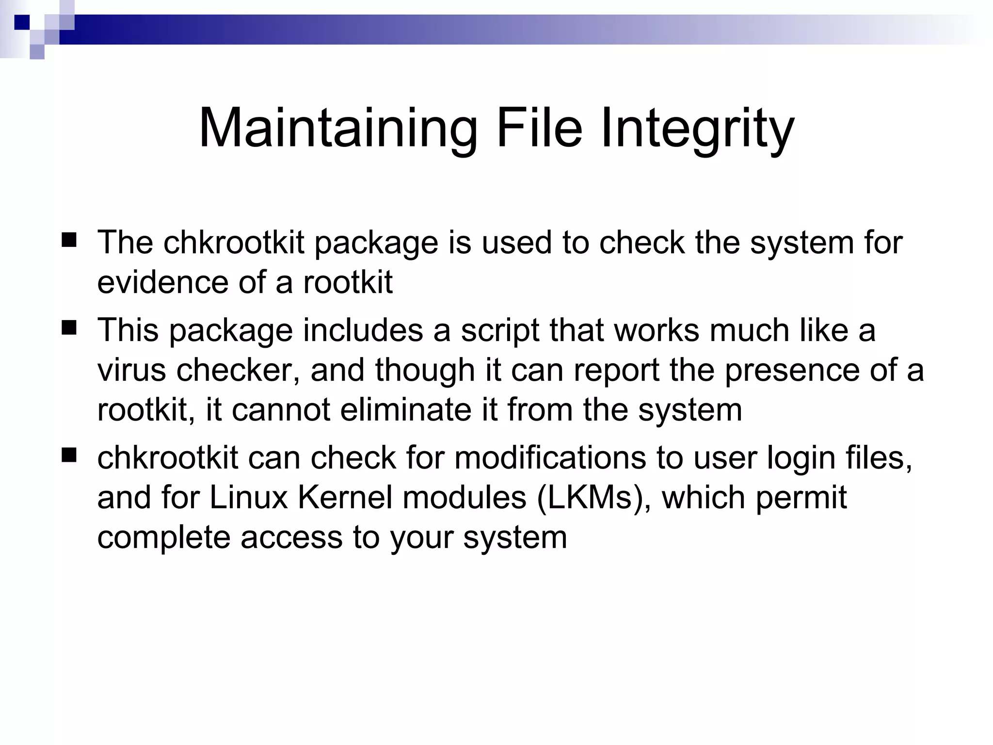 Maintaining File Integrity The chkrootkit package is used to check the system for evidence of a rootkit This package includes a script that works much like a virus checker, and though it can report the presence of a rootkit, it cannot eliminate it from the system chkrootkit can check for modifications to user login files, and for Linux Kernel modules (LKMs), which permit complete access to your system  