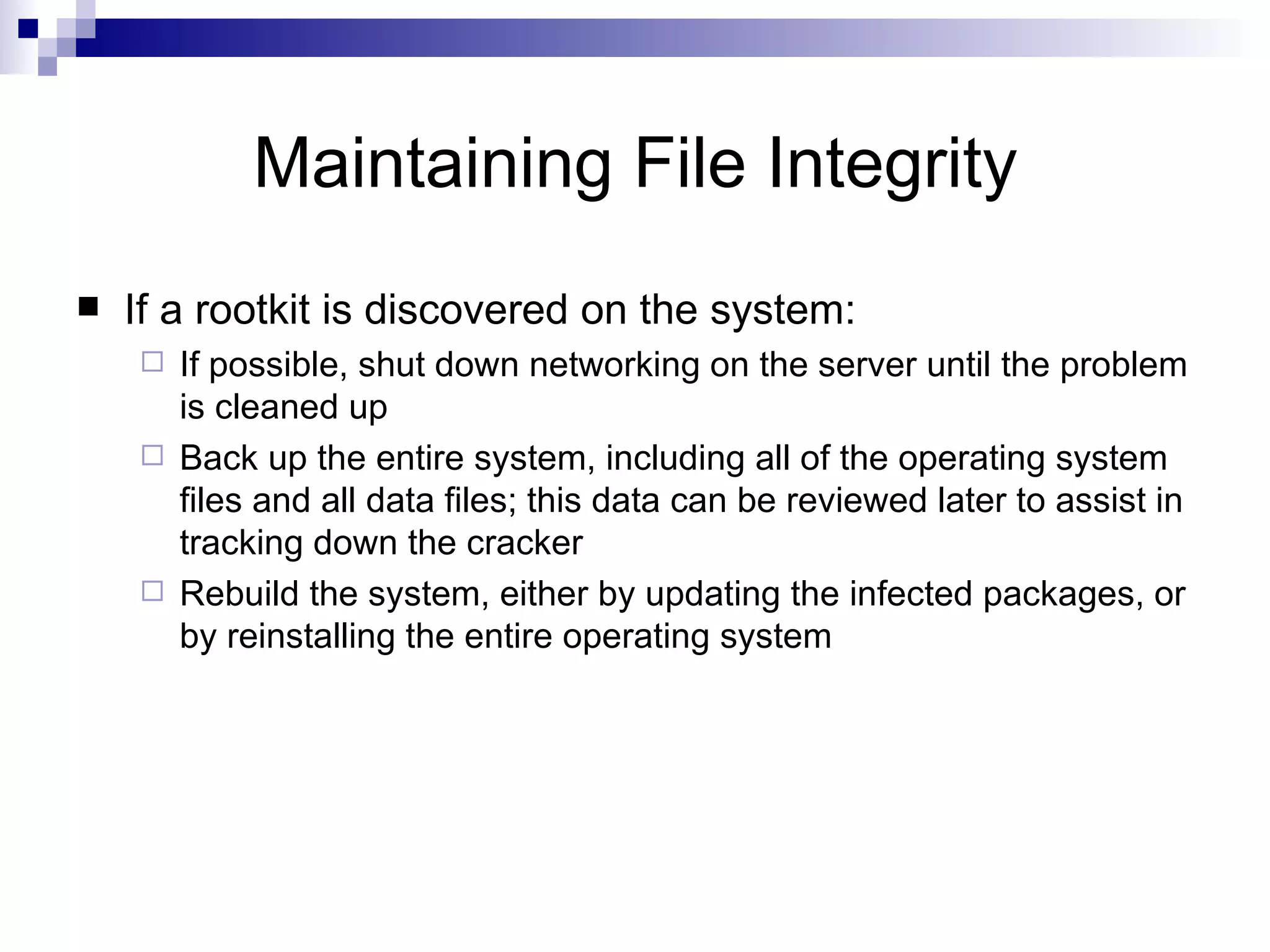 Maintaining File Integrity If a rootkit is discovered on the system: If possible, shut down networking on the server until the problem is cleaned up Back up the entire system, including all of the operating system files and all data files; this data can be reviewed later to assist in tracking down the cracker Rebuild the system, either by updating the infected packages, or by reinstalling the entire operating system 