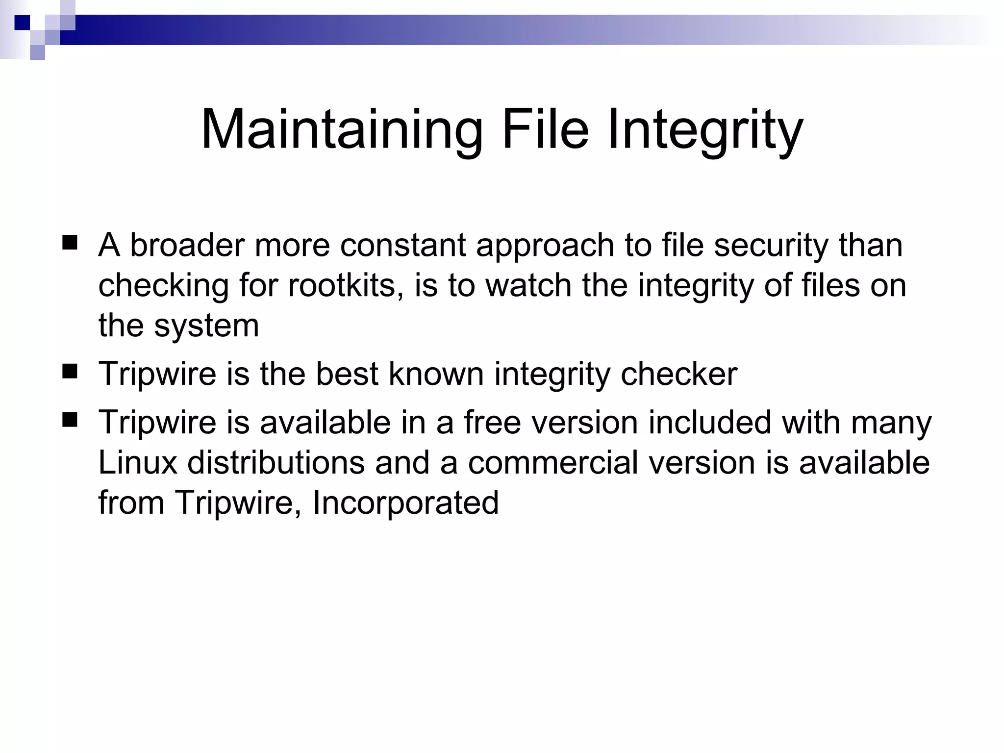 Maintaining File Integrity A broader more constant approach to file security than checking for rootkits, is to watch the integrity of files on the system Tripwire is the best known integrity checker Tripwire is available in a free version included with many Linux distributions and a commercial version is available from Tripwire, Incorporated 