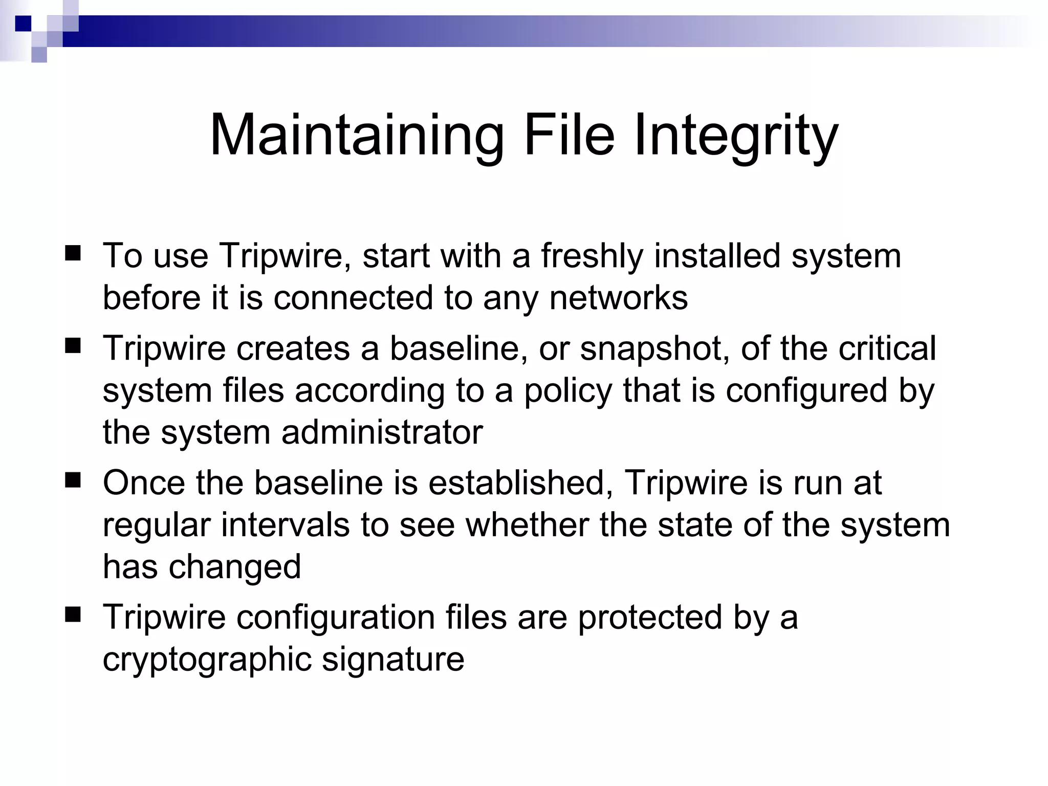 Maintaining File Integrity To use Tripwire, start with a freshly installed system before it is connected to any networks Tripwire creates a baseline, or snapshot, of the critical system files according to a policy that is configured by the system administrator Once the baseline is established, Tripwire is run at regular intervals to see whether the state of the system has changed Tripwire configuration files are protected by a cryptographic signature 
