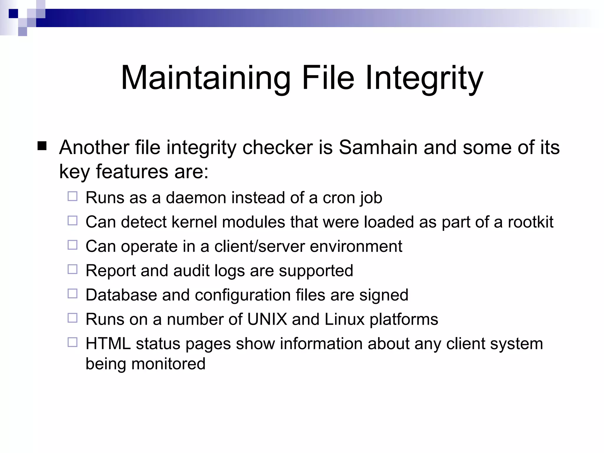 Maintaining File Integrity Another file integrity checker is Samhain and some of its key features are: Runs as a daemon instead of a cron job Can detect kernel modules that were loaded as part of a rootkit Can operate in a client/server environment Report and audit logs are supported Database and configuration files are signed Runs on a number of UNIX and Linux platforms HTML status pages show information about any client system being monitored 