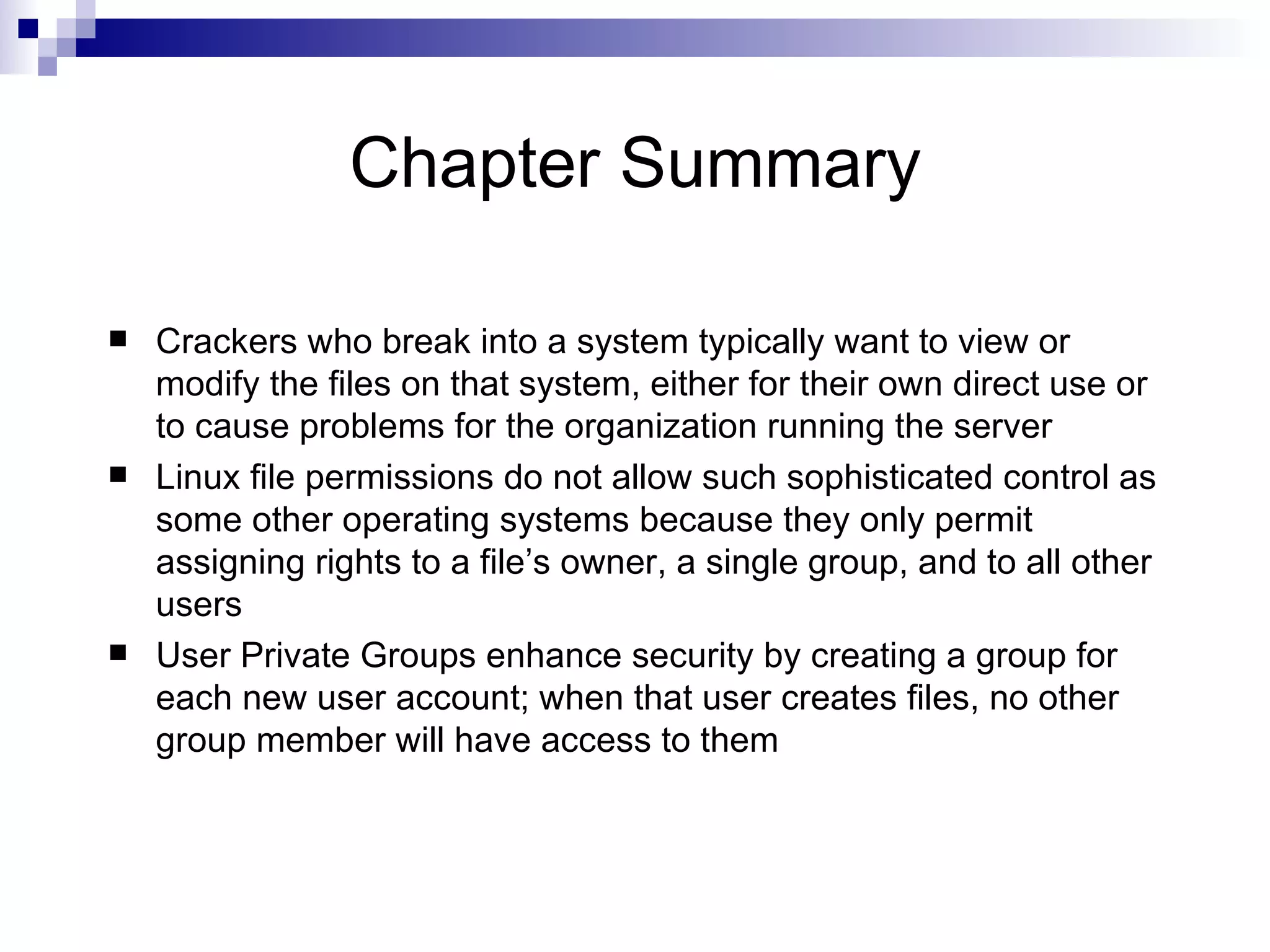 Chapter Summary Crackers who break into a system typically want to view or modify the files on that system, either for their own direct use or to cause problems for the organization running the server Linux file permissions do not allow such sophisticated control as some other operating systems because they only permit assigning rights to a file’s owner, a single group, and to all other users User Private Groups enhance security by creating a group for each new user account; when that user creates files, no other group member will have access to them 
