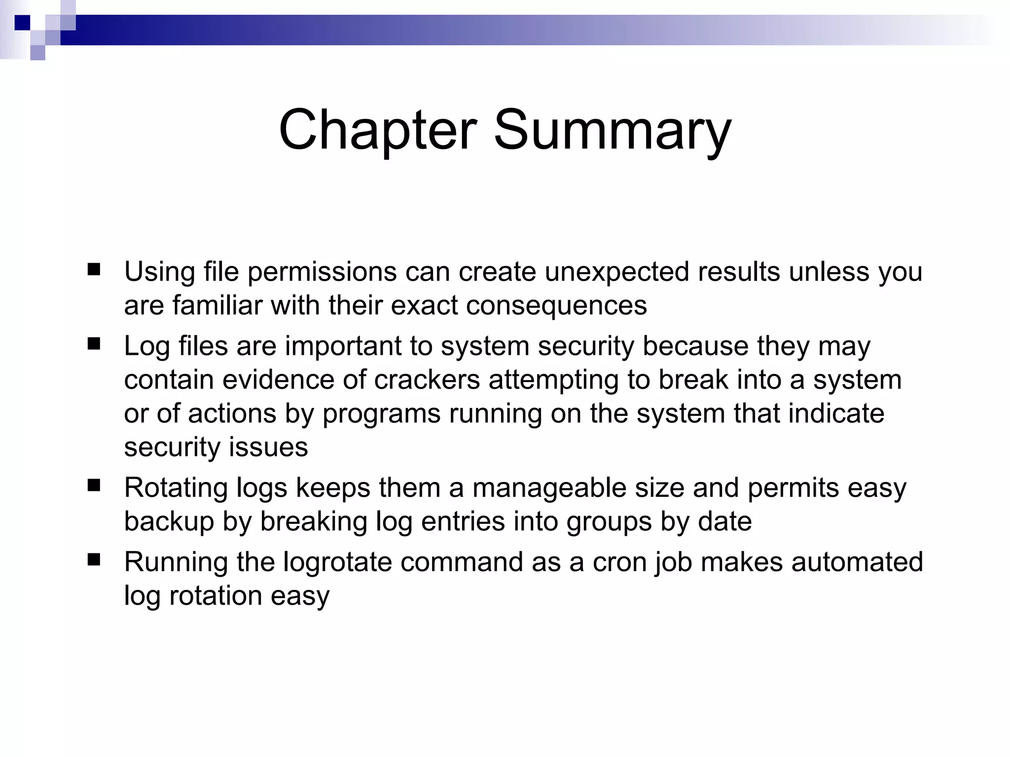 Chapter Summary Using file permissions can create unexpected results unless you are familiar with their exact consequences  Log files are important to system security because they may contain evidence of crackers attempting to break into a system or of actions by programs running on the system that indicate security issues Rotating logs keeps them a manageable size and permits easy backup by breaking log entries into groups by date Running the logrotate command as a cron job makes automated log rotation easy 