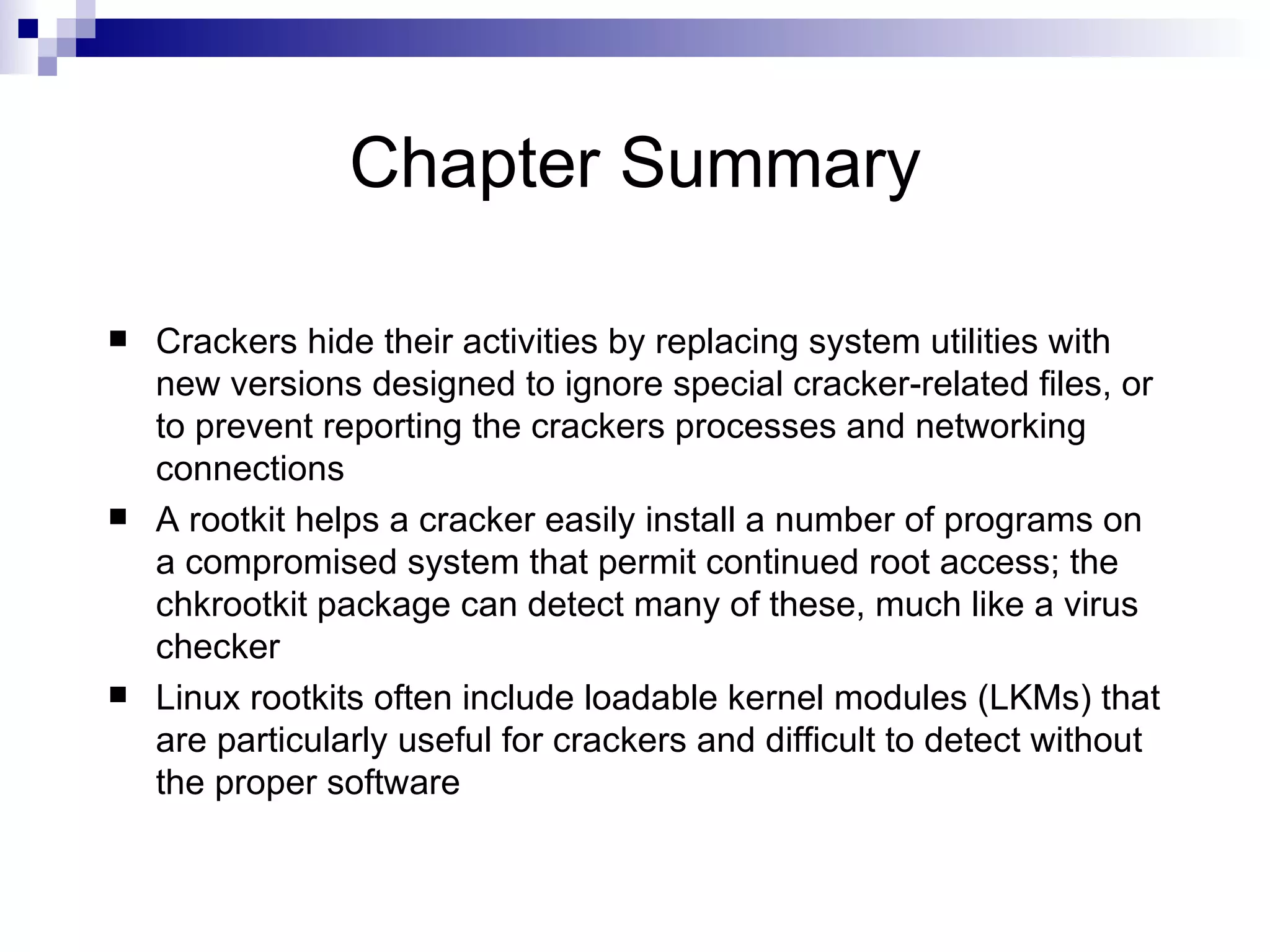 Chapter Summary Crackers hide their activities by replacing system utilities with new versions designed to ignore special cracker-related files, or to prevent reporting the crackers processes and networking connections  A rootkit helps a cracker easily install a number of programs on a compromised system that permit continued root access; the chkrootkit package can detect many of these, much like a virus checker Linux rootkits often include loadable kernel modules (LKMs) that are particularly useful for crackers and difficult to detect without the proper software 