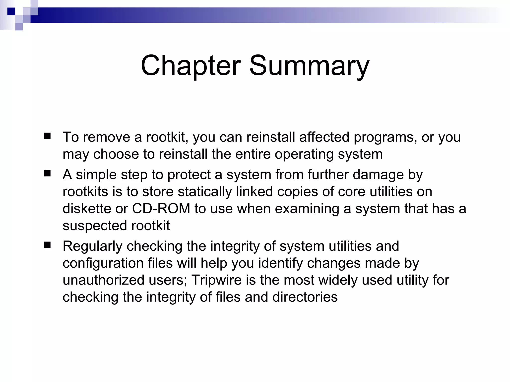 Chapter Summary To remove a rootkit, you can reinstall affected programs, or you may choose to reinstall the entire operating system A simple step to protect a system from further damage by rootkits is to store statically linked copies of core utilities on diskette or CD-ROM to use when examining a system that has a suspected rootkit Regularly checking the integrity of system utilities and configuration files will help you identify changes made by unauthorized users; Tripwire is the most widely used utility for checking the integrity of files and directories 