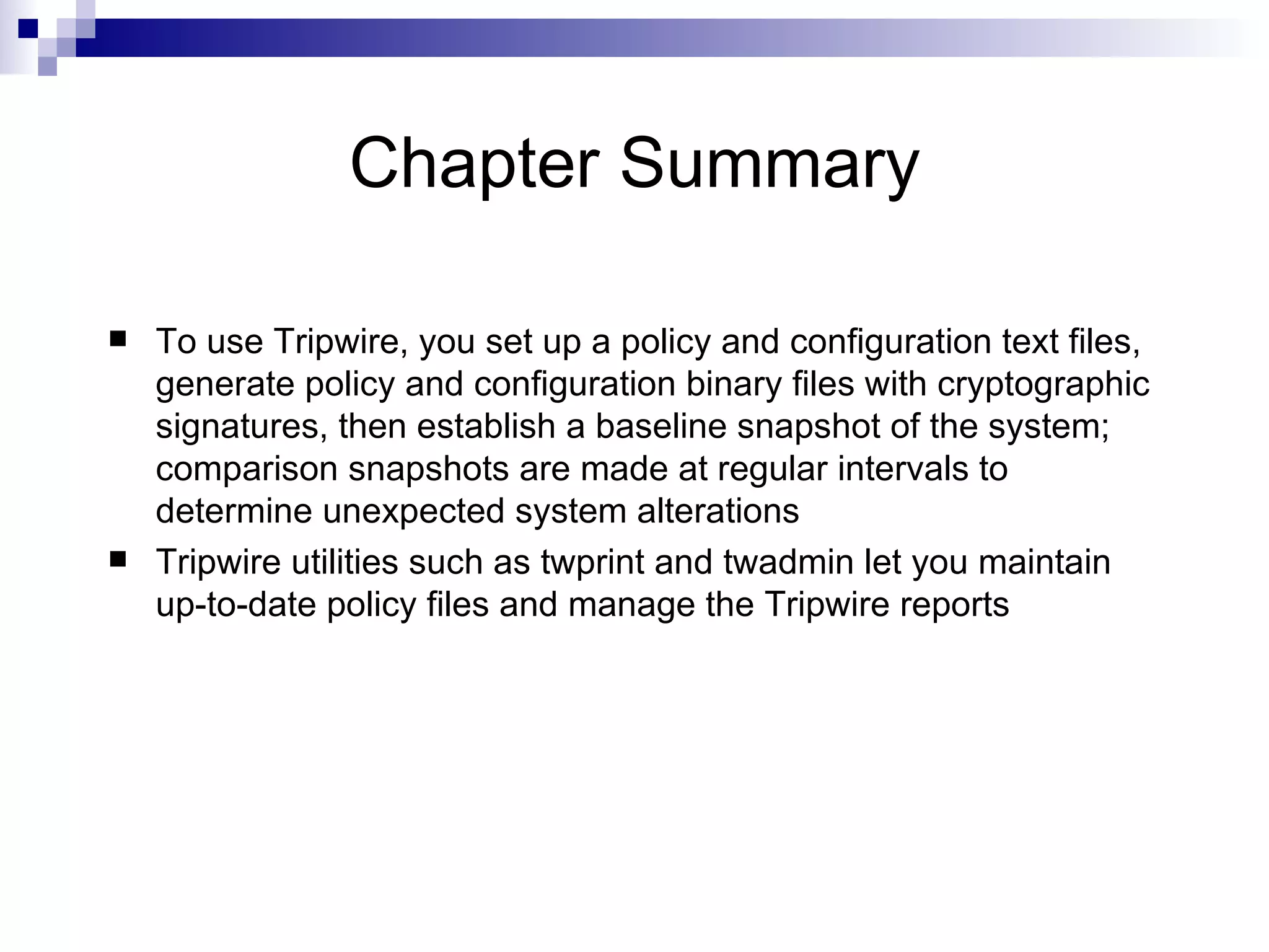 Chapter Summary To use Tripwire, you set up a policy and configuration text files, generate policy and configuration binary files with cryptographic signatures, then establish a baseline snapshot of the system; comparison snapshots are made at regular intervals to determine unexpected system alterations Tripwire utilities such as twprint and twadmin let you maintain up-to-date policy files and manage the Tripwire reports 