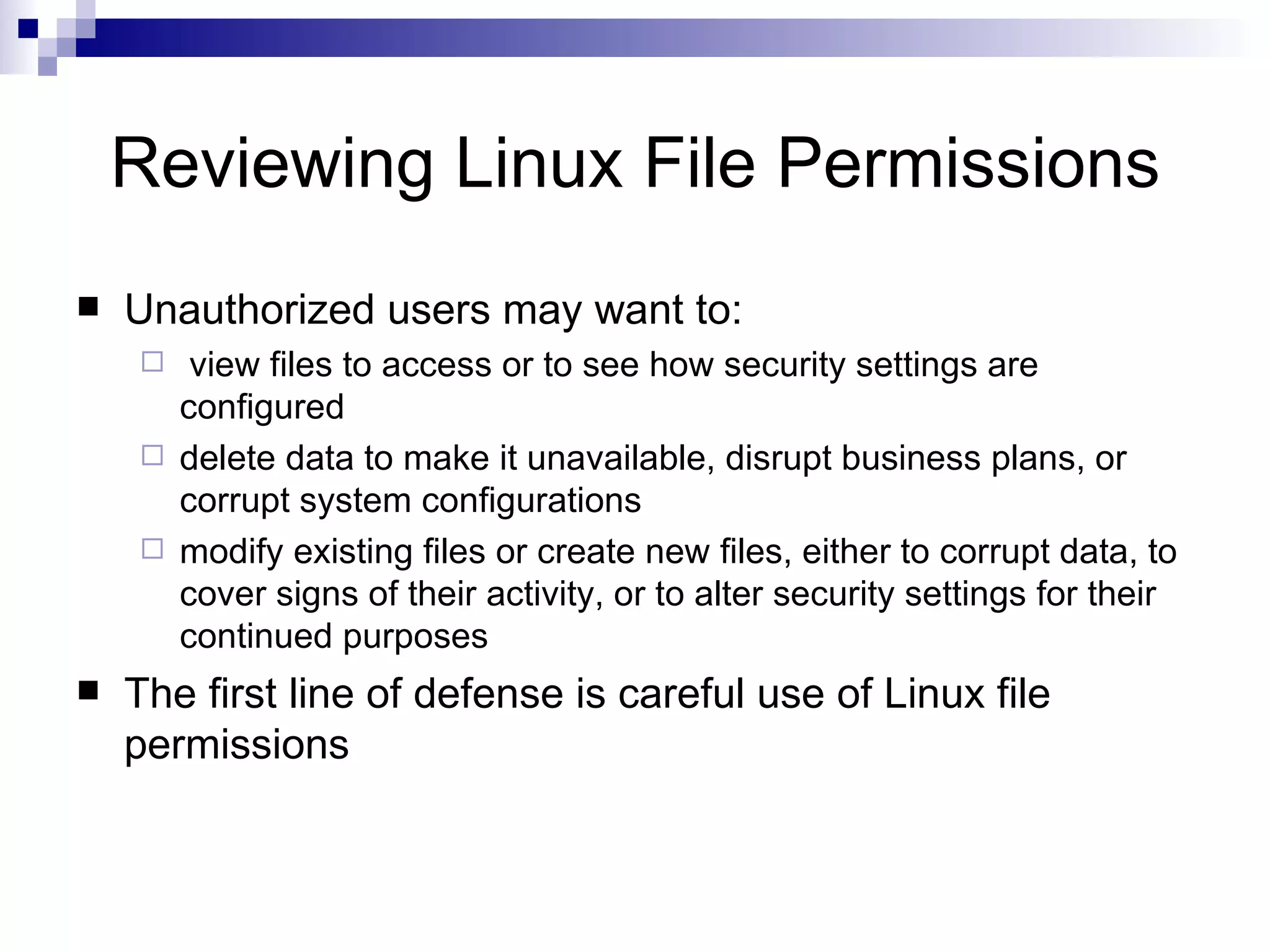 Reviewing Linux File Permissions Unauthorized users may want to: view files to access or to see how security settings are configured delete data to make it unavailable, disrupt business plans, or corrupt system configurations modify existing files or create new files, either to corrupt data, to cover signs of their activity, or to alter security settings for their continued purposes The first line of defense is careful use of Linux file permissions 