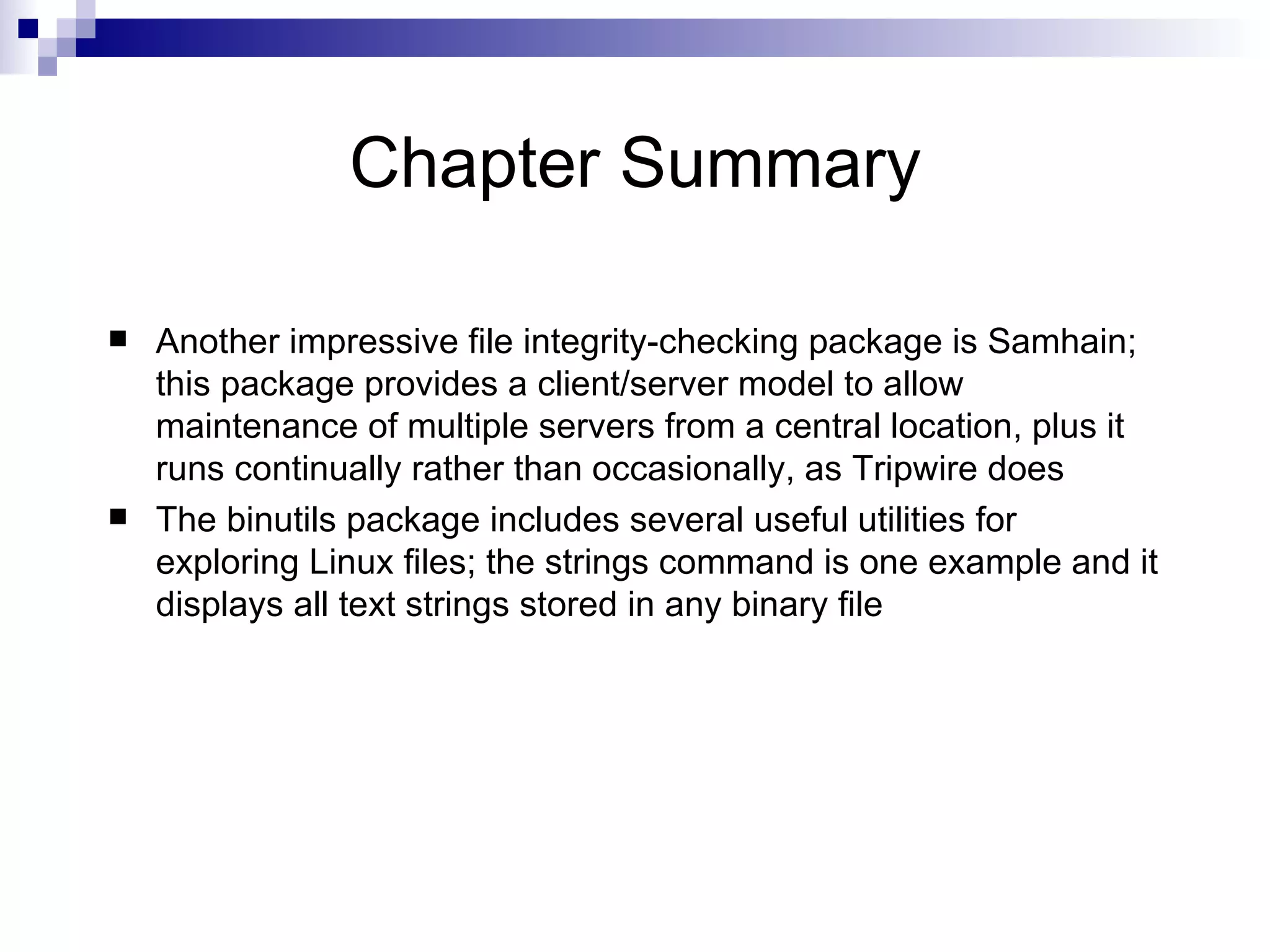 Chapter Summary Another impressive file integrity-checking package is Samhain; this package provides a client/server model to allow maintenance of multiple servers from a central location, plus it runs continually rather than occasionally, as Tripwire does  The binutils package includes several useful utilities for exploring Linux files; the strings command is one example and it displays all text strings stored in any binary file 