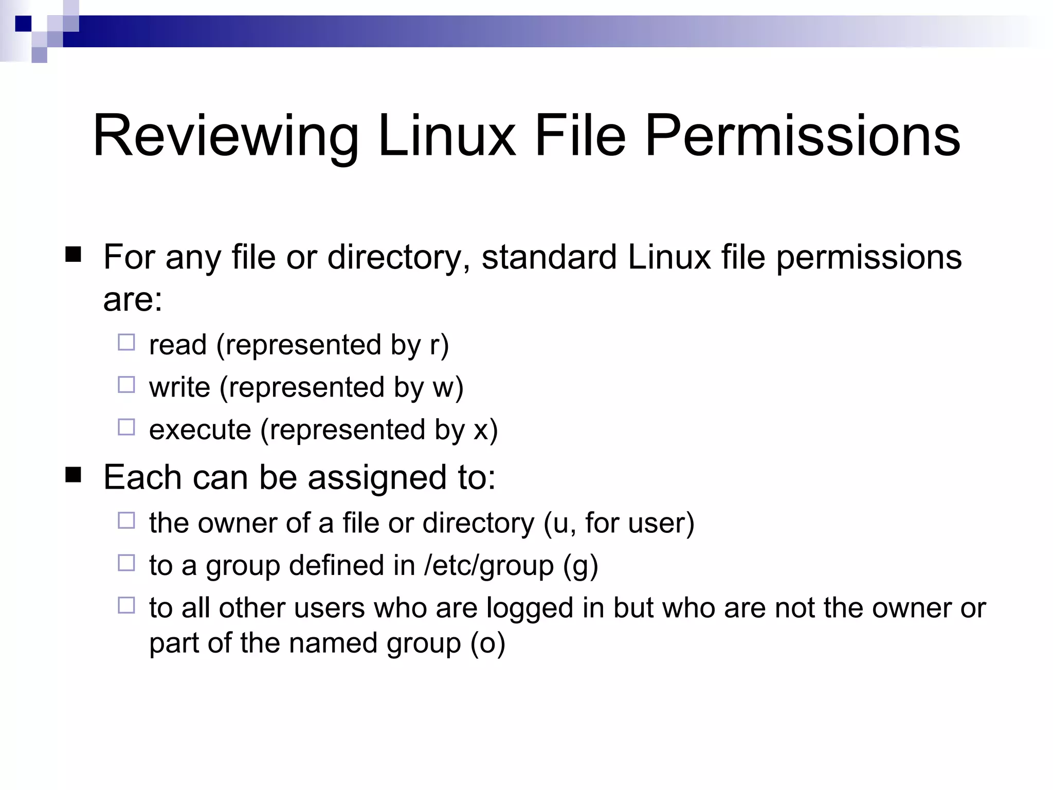 Reviewing Linux File Permissions For any file or directory, standard Linux file permissions are: read (represented by r) write (represented by w) execute (represented by x) Each can be assigned to: the owner of a file or directory (u, for user) to a group defined in /etc/group (g) to all other users who are logged in but who are not the owner or part of the named group (o) 