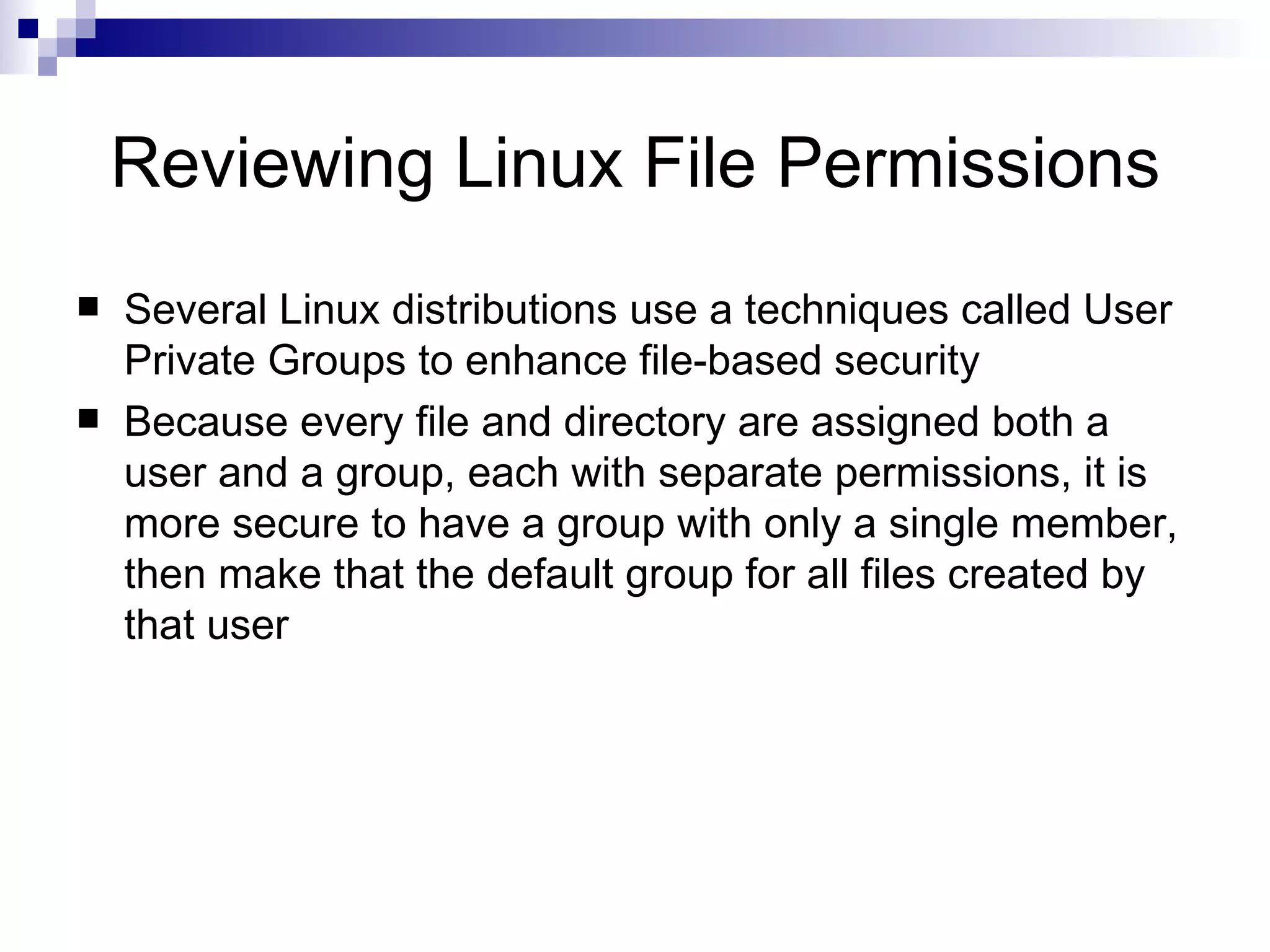 Reviewing Linux File Permissions Several Linux distributions use a techniques called User Private Groups to enhance file-based security Because every file and directory are assigned both a user and a group, each with separate permissions, it is more secure to have a group with only a single member, then make that the default group for all files created by that user 