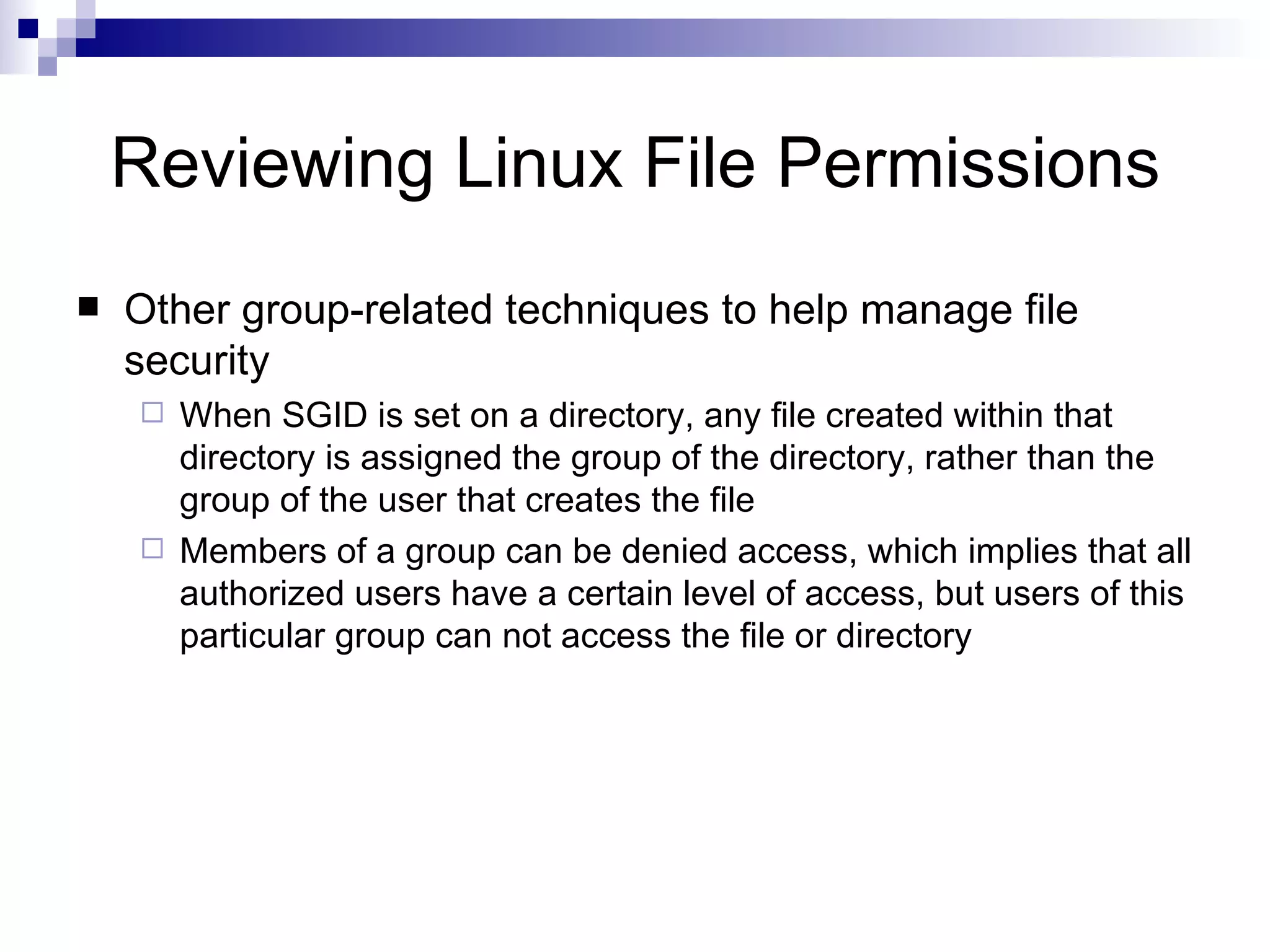 Reviewing Linux File Permissions Other group-related techniques to help manage file security When SGID is set on a directory, any file created within that directory is assigned the group of the directory, rather than the group of the user that creates the file Members of a group can be denied access, which implies that all authorized users have a certain level of access, but users of this particular group can not access the file or directory 
