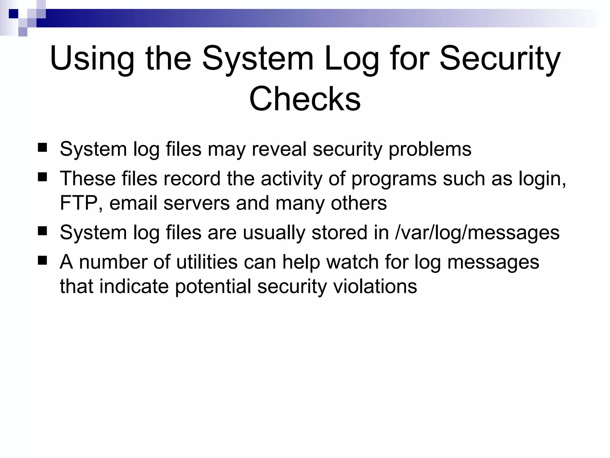 Using the System Log for Security Checks System log files may reveal security problems These files record the activity of programs such as login, FTP, email servers and many others System log files are usually stored in /var/log/messages A number of utilities can help watch for log messages that indicate potential security violations 