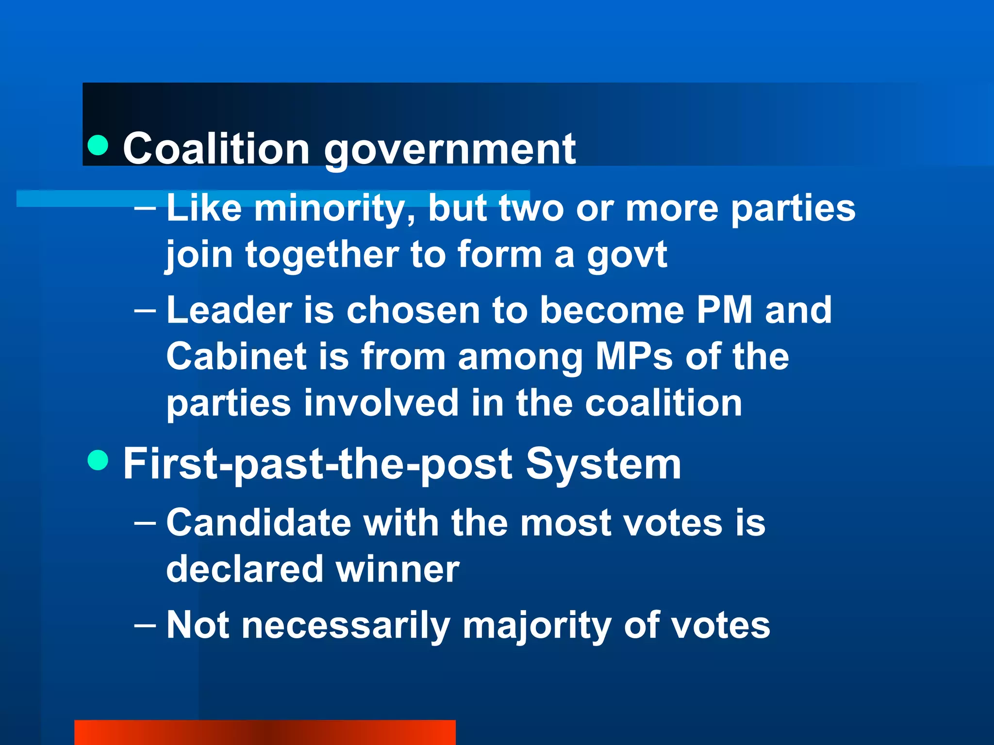 Coalition government Like minority, but two or more parties join together to form a govt Leader is chosen to become PM and Cabinet is from among MPs of the parties involved in the coalition First-past-the-post System Candidate with the most votes is declared winner Not necessarily majority of votes 