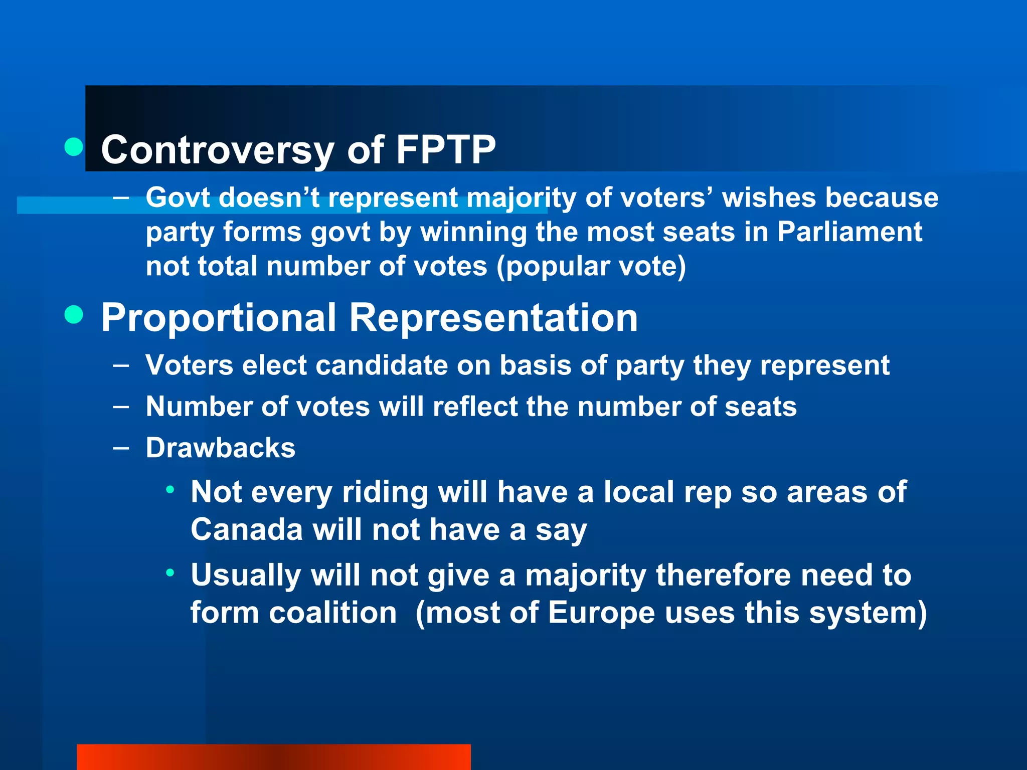 Controversy of FPTP Govt doesn’t represent majority of voters’ wishes because party forms govt by winning the most seats in Parliament not total number of votes (popular vote) Proportional Representation Voters elect candidate on basis of party they represent Number of votes will reflect the number of seats Drawbacks Not every riding will have a local rep so areas of Canada will not have a say Usually will not give a majority therefore need to form coalition  (most of Europe uses this system) 