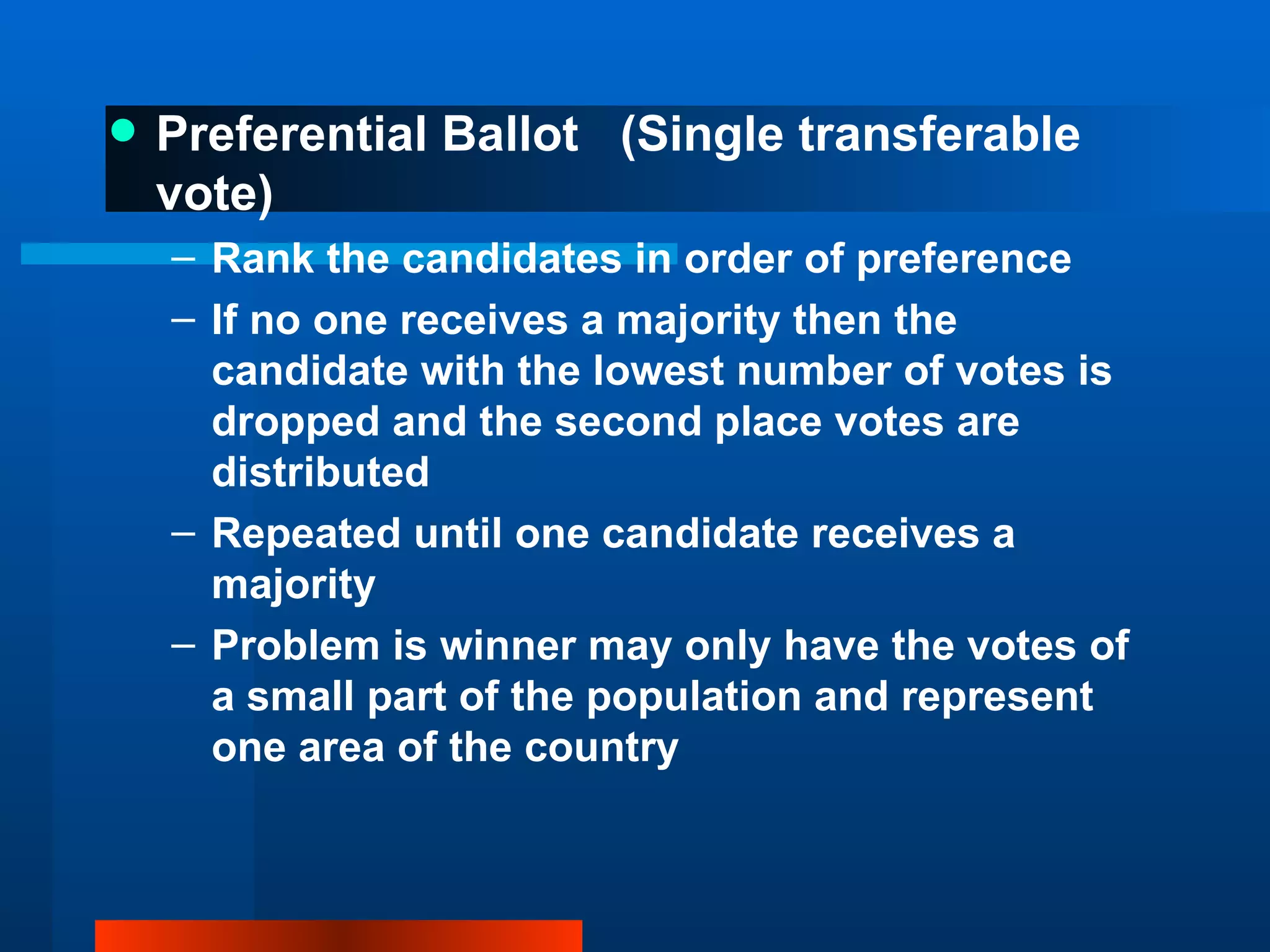 Preferential Ballot  (Single transferable vote) Rank the candidates in order of preference If no one receives a majority then the candidate with the lowest number of votes is dropped and the second place votes are distributed Repeated until one candidate receives a majority Problem is winner may only have the votes of a small part of the population and represent one area of the country 