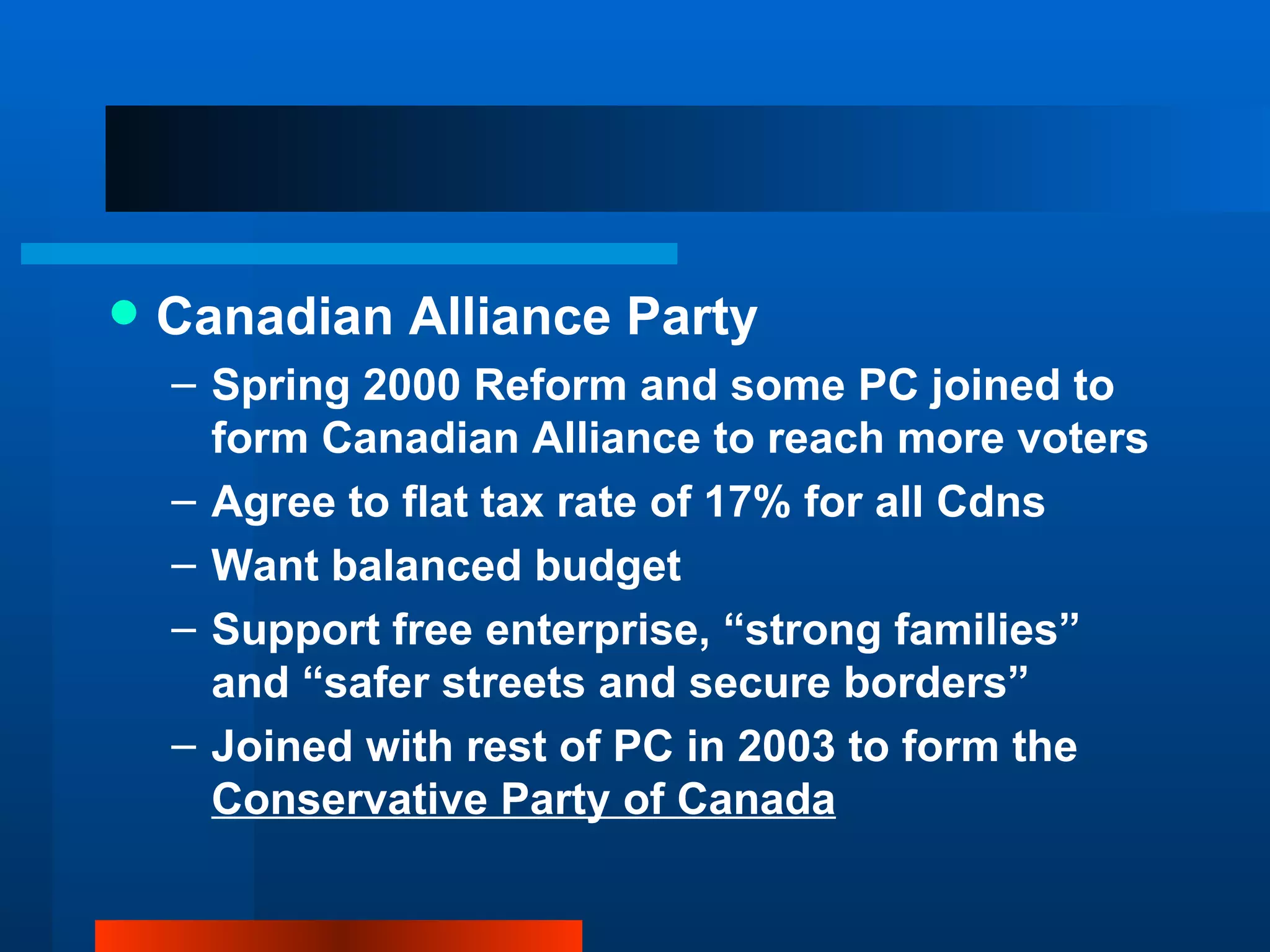Canadian Alliance Party Spring 2000 Reform and some PC joined to form Canadian Alliance to reach more voters Agree to flat tax rate of 17% for all Cdns Want balanced budget Support free enterprise, “strong families” and “safer streets and secure borders” Joined with rest of PC in 2003 to form the  Conservative Party of Canada 