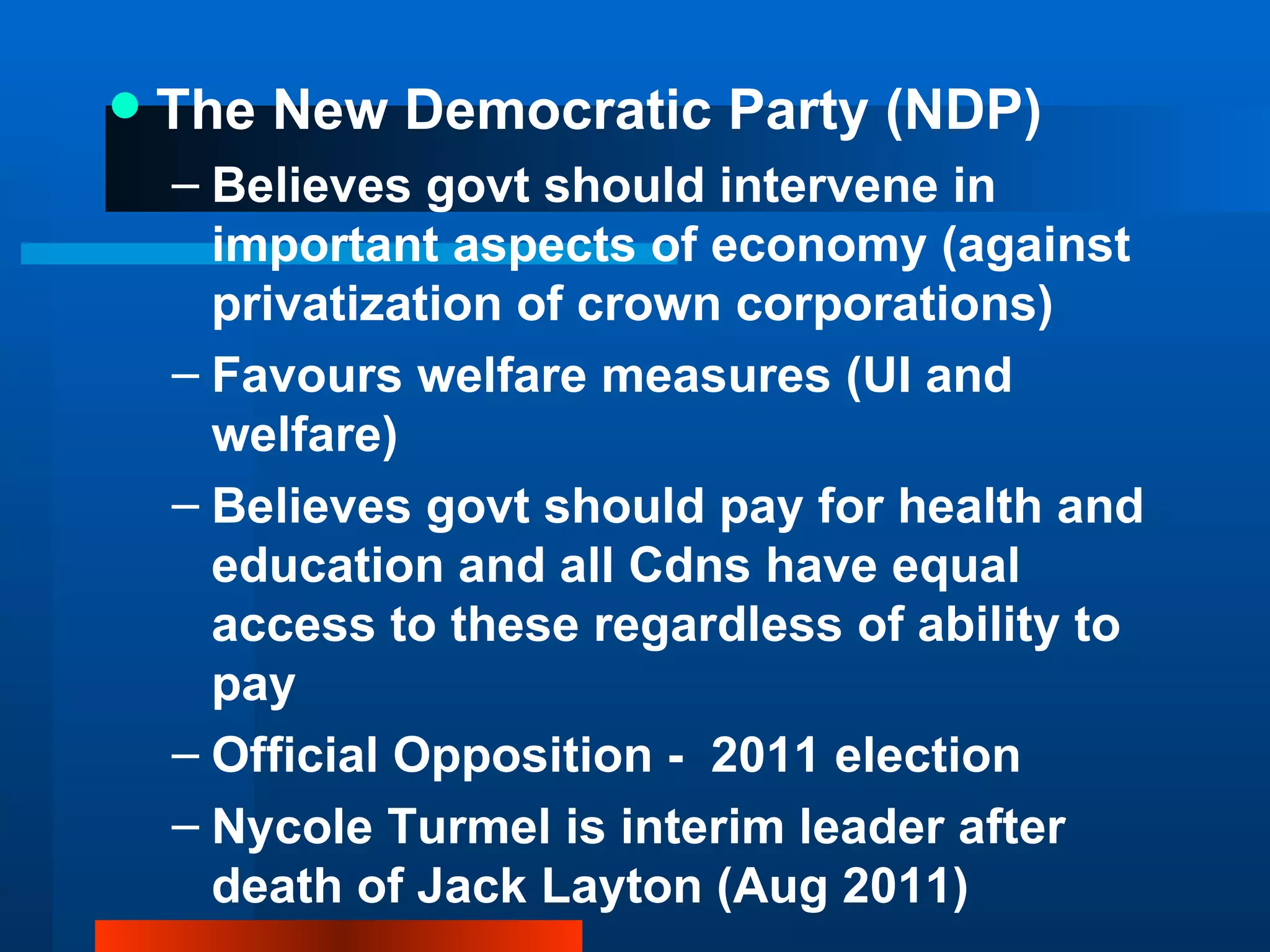 The New Democratic Party (NDP) Believes govt should intervene in important aspects of economy (against privatization of crown corporations) Favours welfare measures (UI and welfare) Believes govt should pay for health and education and all Cdns have equal access to these regardless of ability to pay Official Opposition -  2011 election  Nycole Turmel is interim leader after death of Jack Layton (Aug 2011) 