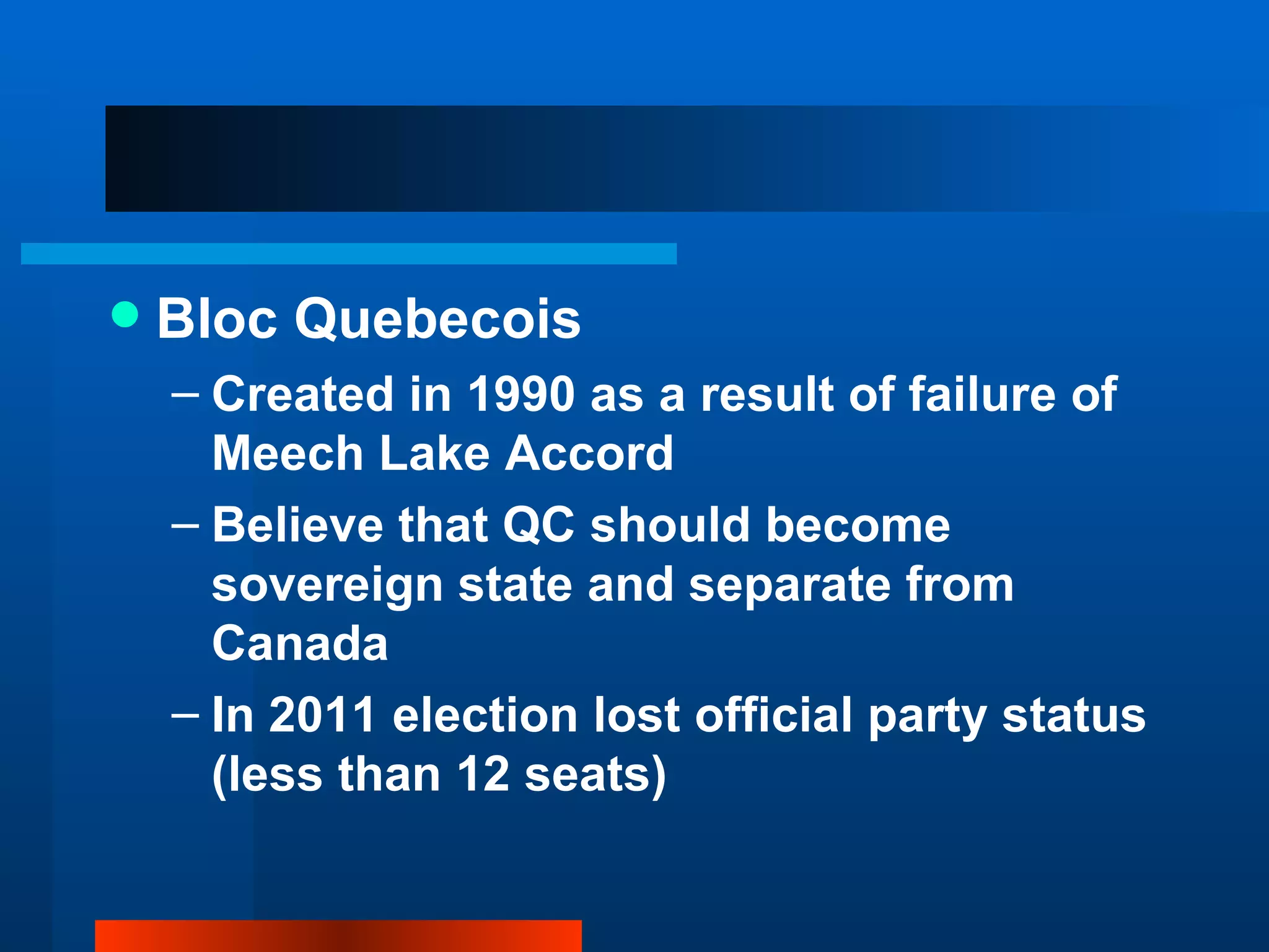 Bloc Quebecois Created in 1990 as a result of failure of Meech Lake Accord Believe that QC should become sovereign state and separate from Canada In 2011 election lost official party status (less than 12 seats) 