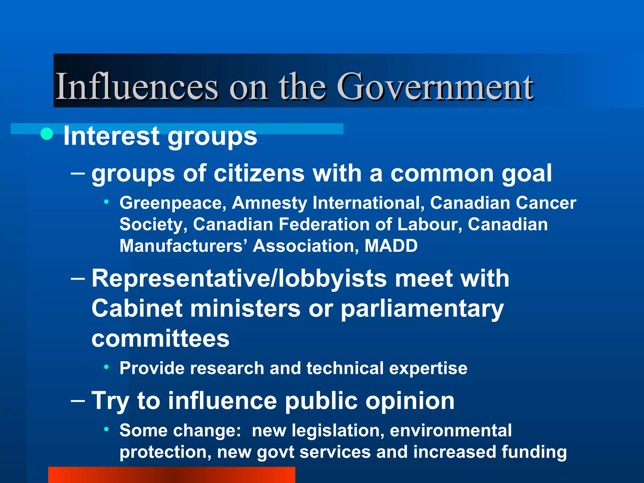 Influences on the Government Interest groups groups of citizens with a common goal Greenpeace, Amnesty International, Canadian Cancer Society, Canadian Federation of Labour, Canadian Manufacturers’ Association, MADD Representative/lobbyists meet with Cabinet ministers or parliamentary committees Provide research and technical expertise Try to influence public opinion Some change:  new legislation, environmental protection, new govt services and increased funding 