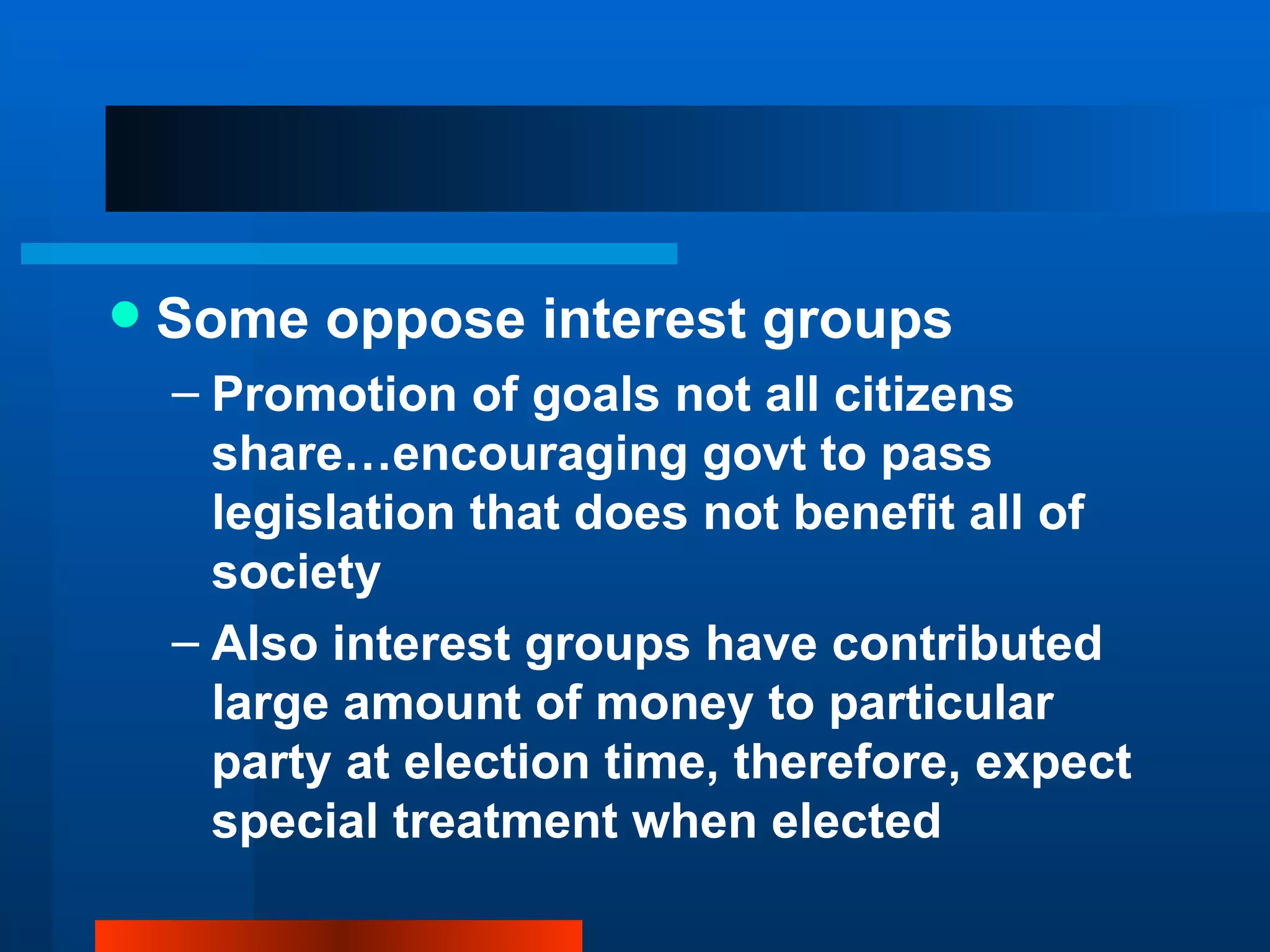 Some oppose interest groups Promotion of goals not all citizens share…encouraging govt to pass legislation that does not benefit all of society Also interest groups have contributed large amount of money to particular party at election time, therefore, expect special treatment when elected 