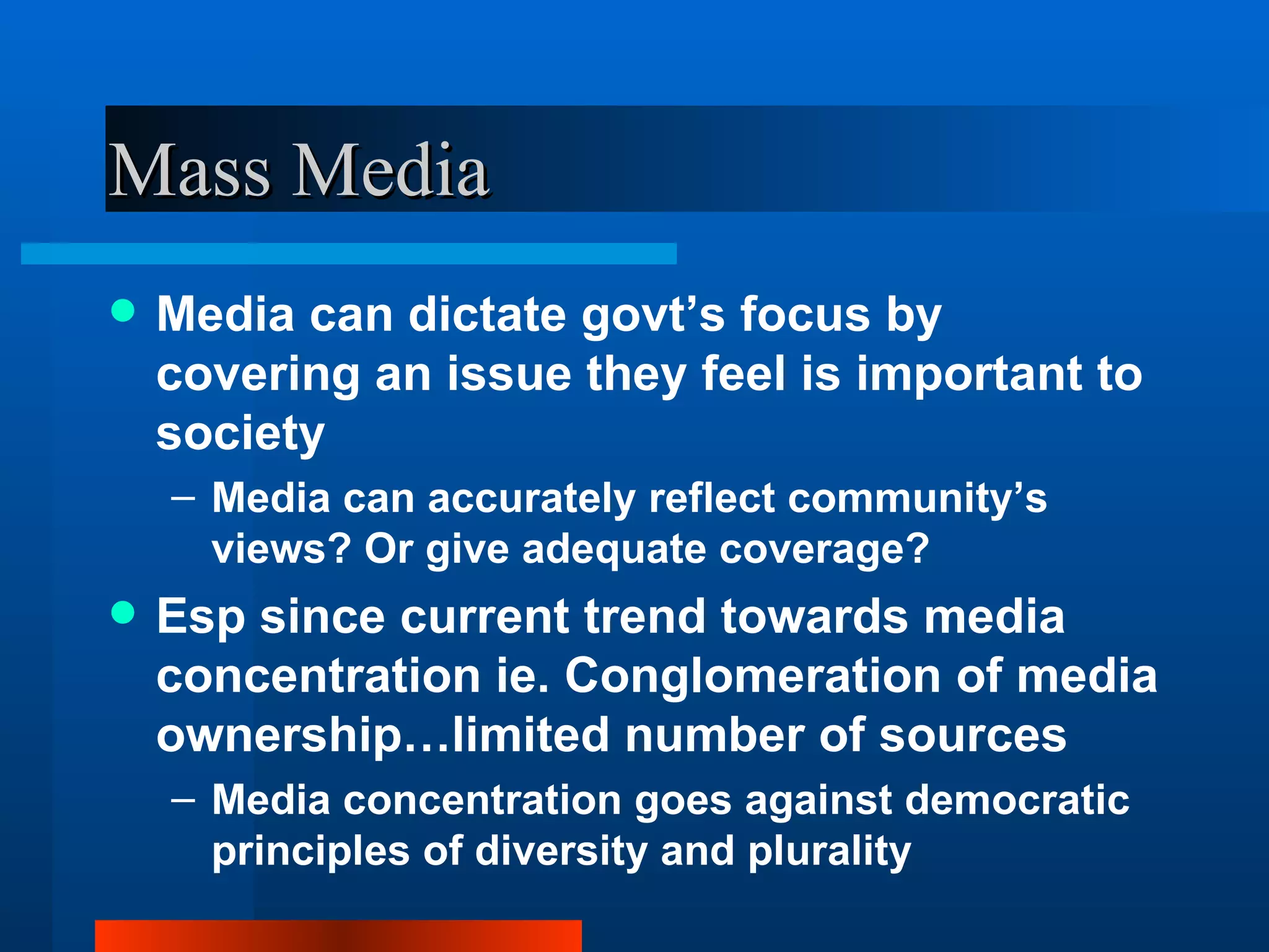 Mass Media Media can dictate govt’s focus by covering an issue they feel is important to society Media can accurately reflect community’s views? Or give adequate coverage? Esp since current trend towards media concentration ie. Conglomeration of media ownership…limited number of sources Media concentration goes against democratic principles of diversity and plurality 